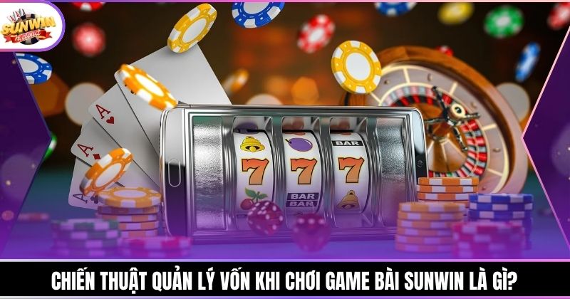Chiến thuật quản lý vốn khi chơi game bài Sunwin là gì?